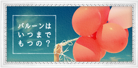 風船はどれくらいもつの?
